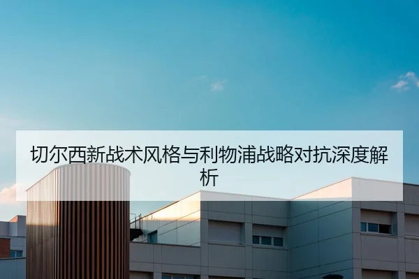 切尔西新战术风格与利物浦战略对抗深度解析
